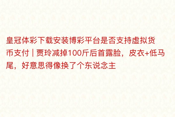 皇冠体彩下载安装博彩平台是否支持虚拟货币支付 | 贾玲减掉100斤后首露脸，皮衣+低马尾，好意思得像换了个东说念主