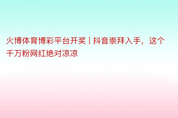 火博体育博彩平台开奖 | 抖音崇拜入手，这个千万粉网红绝对凉凉