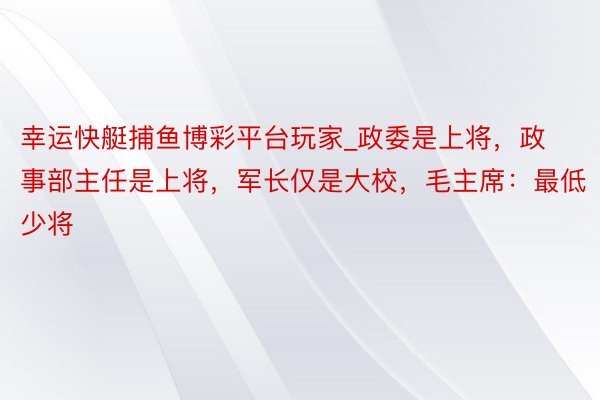 幸运快艇捕鱼博彩平台玩家_政委是上将，政事部主任是上将，军长仅是大校，毛主席：最低少将