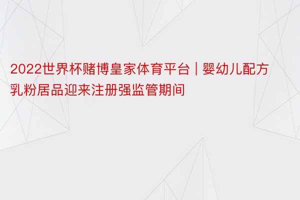 2022世界杯赌博皇家体育平台 | 婴幼儿配方乳粉居品迎来注册强监管期间