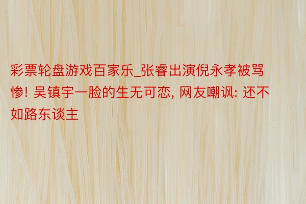 彩票轮盘游戏百家乐_张睿出演倪永孝被骂惨! 吴镇宇一脸的生无可恋, 网友嘲讽: 还不如路东谈主