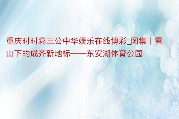 重庆时时彩三公中华娱乐在线博彩_图集｜雪山下的成齐新地标——东安湖体育公园