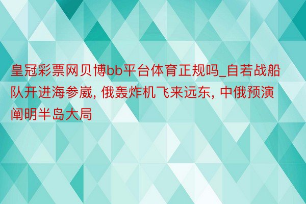 皇冠彩票网贝博bb平台体育正规吗_自若战船队开进海参崴， 俄轰炸机飞来远东， 中俄预演阐明半岛大局