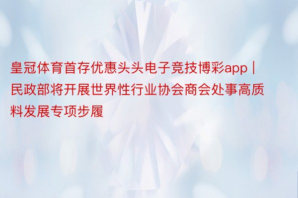 皇冠体育首存优惠头头电子竞技博彩app | 民政部将开展世界性行业协会商会处事高质料发展专项步履