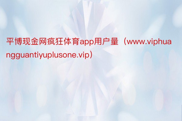 平博现金网疯狂体育app用户量（www.viphuangguantiyuplusone.vip）