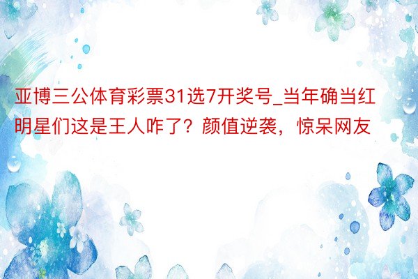 亚博三公体育彩票31选7开奖号_当年确当红明星们这是王人咋了？颜值逆袭，惊呆网友