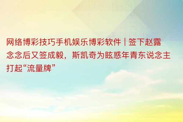 网络博彩技巧手机娱乐博彩软件 | 签下赵露念念后又签成毅，斯凯奇为眩惑年青东说念主打起“流量牌”