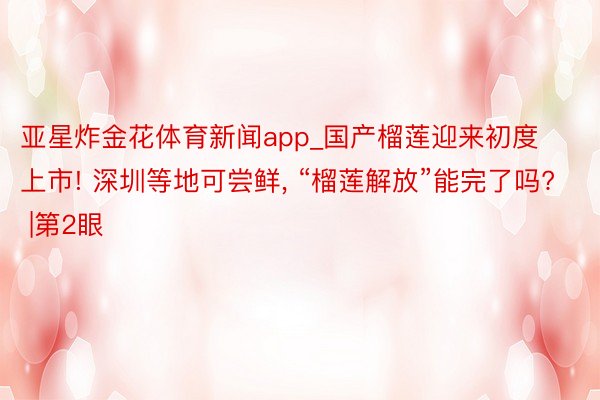 亚星炸金花体育新闻app_国产榴莲迎来初度上市! 深圳等地可尝鲜, “榴莲解放”能完了吗? |第2眼