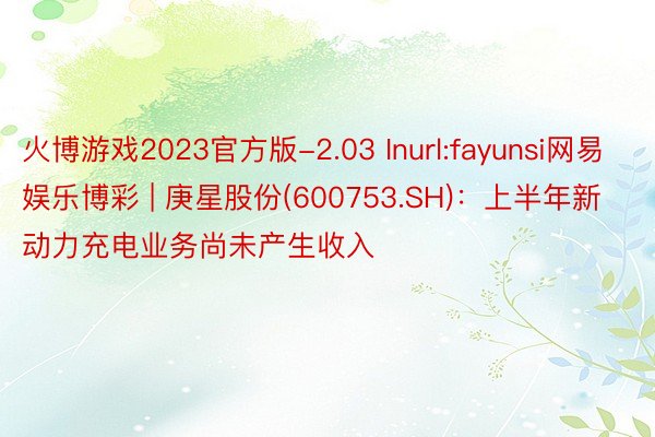 火博游戏2023官方版-2.03 Inurl:fayunsi网易娱乐博彩 | 庚星股份(600753.SH)：上半年新动力充电业务尚未产生收入