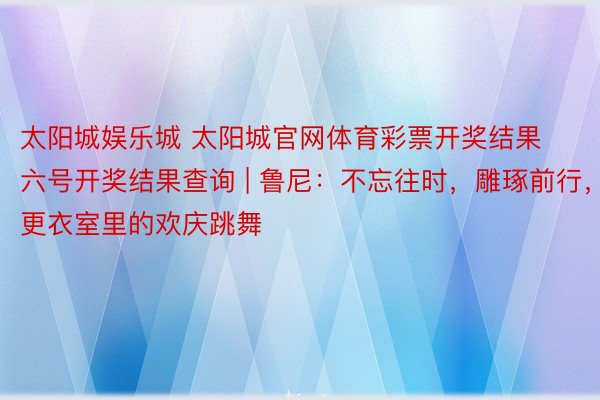 太阳城娱乐城 太阳城官网体育彩票开奖结果六号开奖结果查询 | 鲁尼：不忘往时，雕琢前行，更衣室里的欢庆跳舞