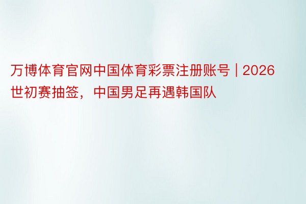 万博体育官网中国体育彩票注册账号 | 2026世初赛抽签，中国男足再遇韩国队