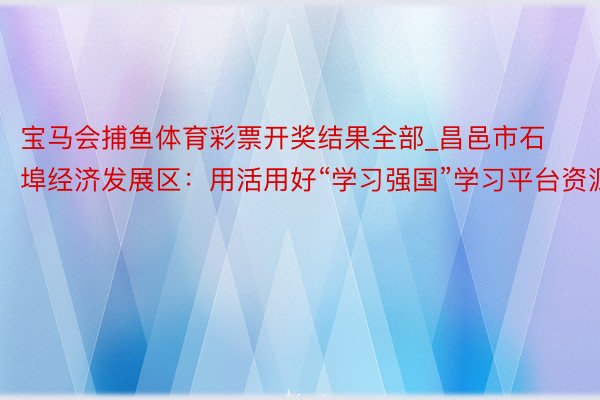 宝马会捕鱼体育彩票开奖结果全部_昌邑市石埠经济发展区：用活用好“学习强国”学习平台资源