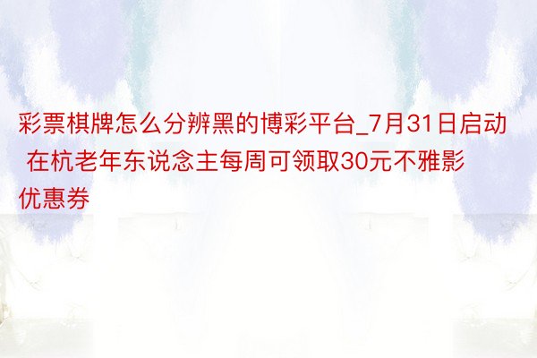 彩票棋牌怎么分辨黑的博彩平台_7月31日启动 在杭老年东说念主每周可领取30元不雅影优惠券