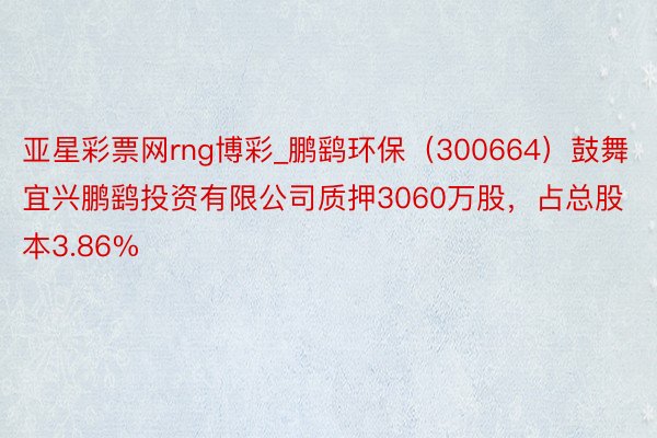亚星彩票网rng博彩_鹏鹞环保（300664）鼓舞宜兴鹏鹞投资有限公司质押3060万股，占总股本3.86%