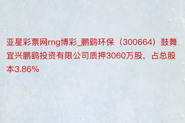 亚星彩票网rng博彩_鹏鹞环保(300664)鼓舞宜兴鹏鹞投资有限公司质押3060万股,占总股本3.86%