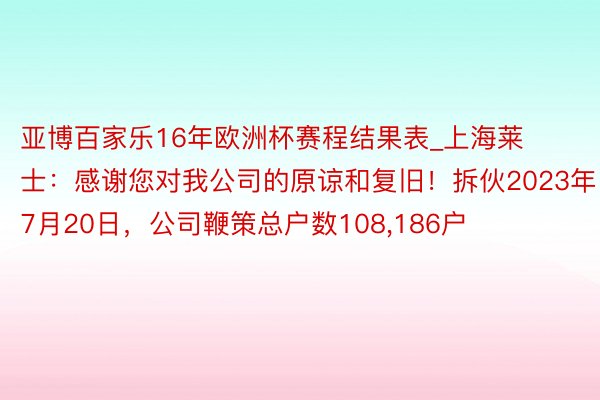 亚博百家乐16年欧洲杯赛程结果表_上海莱士：感谢您对我公司的原谅和复旧！拆伙2023年7月20日，公司鞭策总户数108，186户