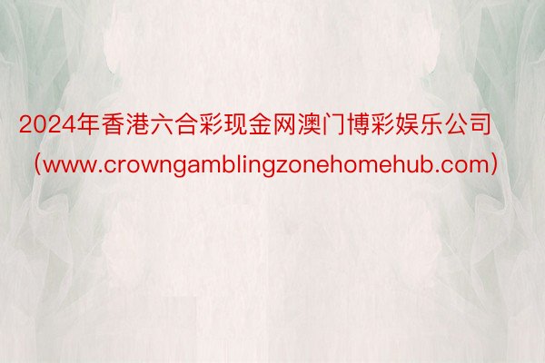 2024年香港六合彩现金网澳门博彩娱乐公司（www.crowngamblingzonehomehub.com）