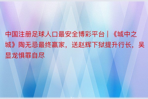 中国注册足球人口最安全博彩平台 | 《城中之城》陶无忌最终赢家，送赵辉下狱提升行长，吴显龙惧罪自尽