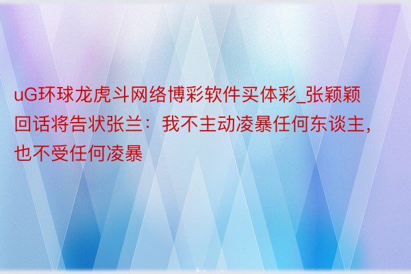 uG环球龙虎斗网络博彩软件买体彩_张颖颖回话将告状张兰：我不主动凌暴任何东谈主，也不受任何凌暴