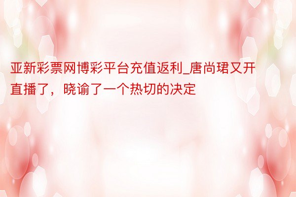 亚新彩票网博彩平台充值返利_唐尚珺又开直播了，晓谕了一个热切的决定