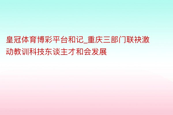 皇冠体育博彩平台和记_重庆三部门联袂激动教训科技东谈主才和会发展