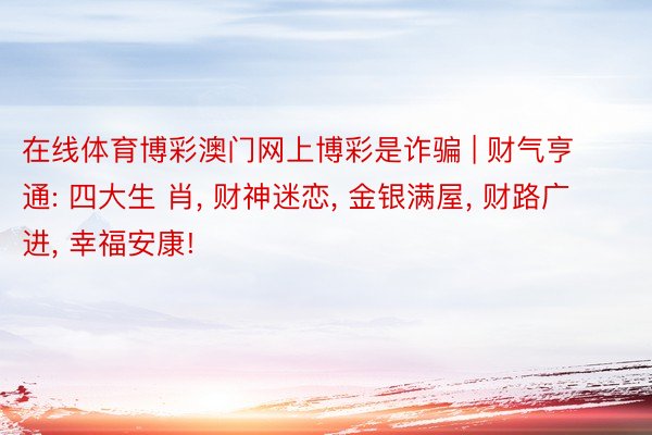 在线体育博彩澳门网上博彩是诈骗 | 财气亨通: 四大生 肖, 财神迷恋, 金银满屋, 财路广进, 幸福安康!
