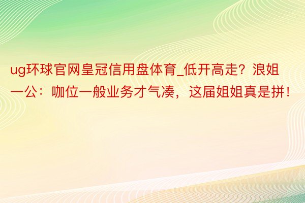 ug环球官网皇冠信用盘体育_低开高走？浪姐一公：咖位一般业务才气凑，这届姐姐真是拼！