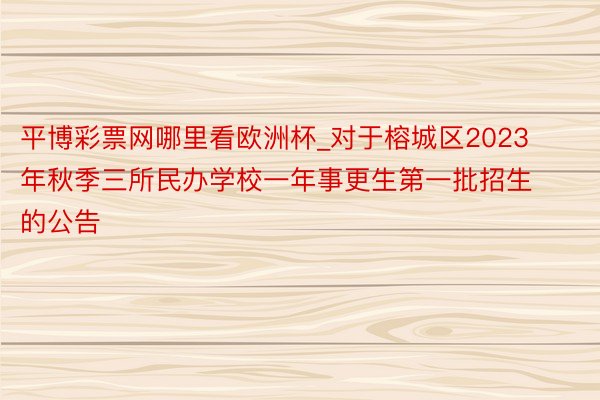 平博彩票网哪里看欧洲杯_对于榕城区2023年秋季三所民办学校一年事更生第一批招生的公告