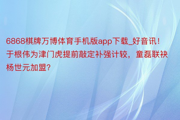 6868棋牌万博体育手机版app下载_好音讯！于根伟为津门虎提前敲定补强计较，童磊联袂杨世元加盟？
