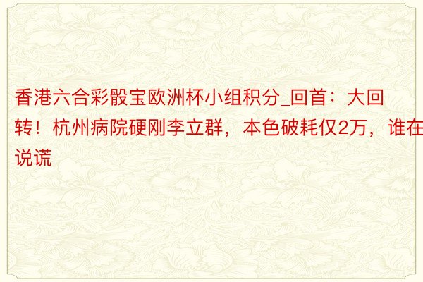 香港六合彩骰宝欧洲杯小组积分_回首：大回转！杭州病院硬刚李立群，本色破耗仅2万，谁在说谎