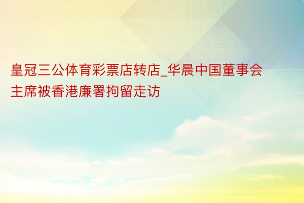 皇冠三公体育彩票店转店_华晨中国董事会主席被香港廉署拘留走访