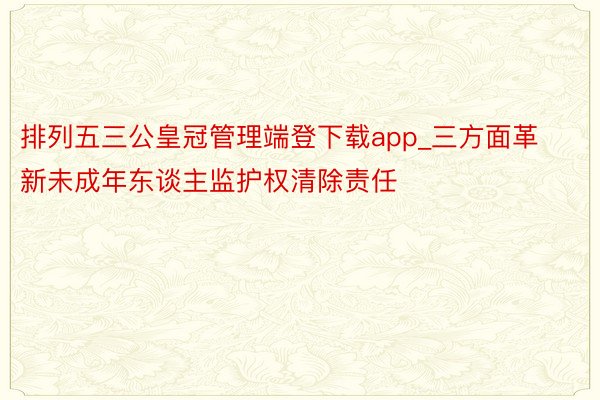 排列五三公皇冠管理端登下载app_三方面革新未成年东谈主监护权清除责任