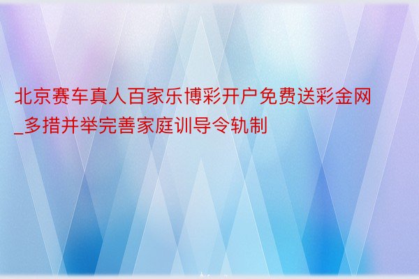 北京赛车真人百家乐博彩开户免费送彩金网_多措并举完善家庭训导令轨制