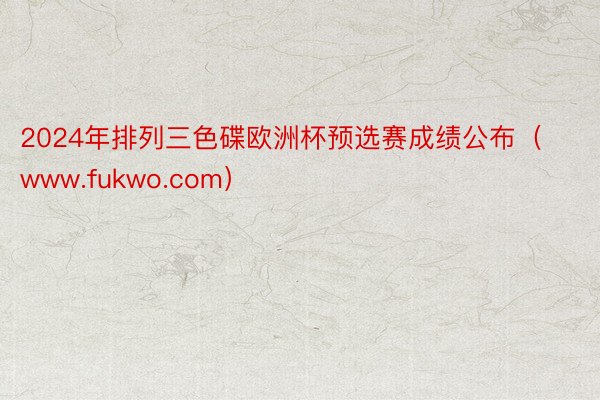 2024年排列三色碟欧洲杯预选赛成绩公布（www.fukwo.com）