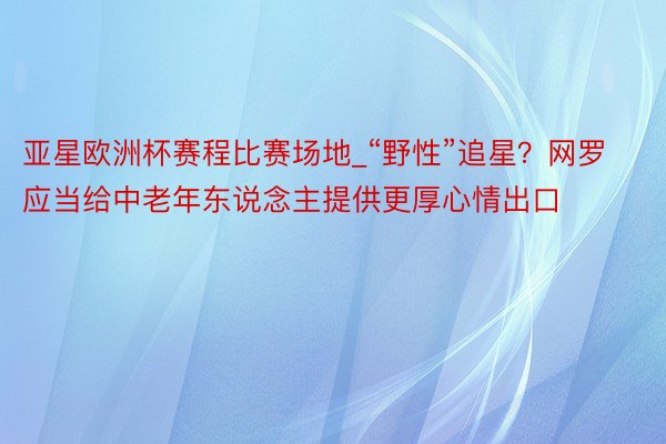 亚星欧洲杯赛程比赛场地_“野性”追星？网罗应当给中老年东说念主提供更厚心情出口
