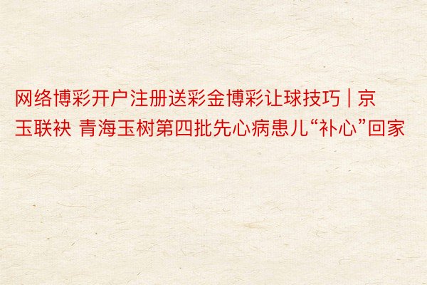 网络博彩开户注册送彩金博彩让球技巧 | 京玉联袂 青海玉树第四批先心病患儿“补心”回家