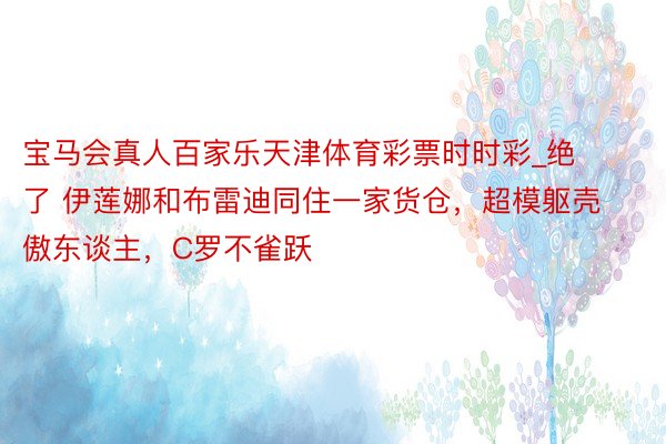 宝马会真人百家乐天津体育彩票时时彩_绝了 伊莲娜和布雷迪同住一家货仓，超模躯壳傲东谈主，C罗不雀跃