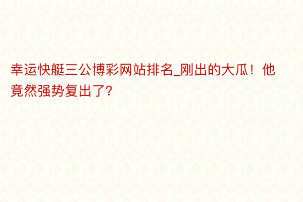 幸运快艇三公博彩网站排名_刚出的大瓜！他竟然强势复出了？