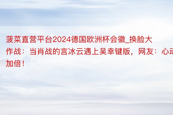 菠菜直营平台2024德国欧洲杯会徽_换脸大作战：当肖战的言冰云遇上吴幸键版，网友：心动加倍！
