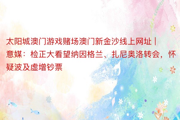 太阳城澳门游戏赌场澳门新金沙线上网址 | 意媒：检正大看望纳因格兰、扎尼奥洛转会，怀疑波及虚增钞票