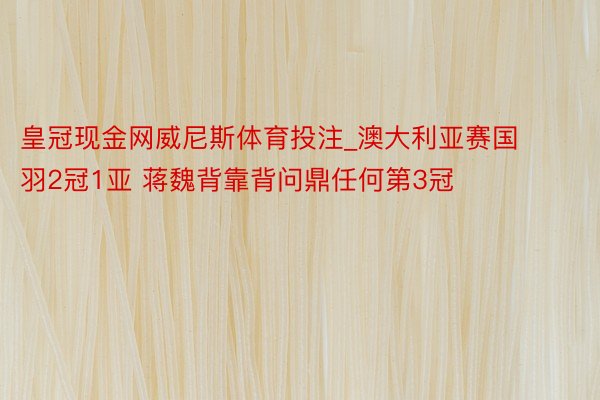 皇冠现金网威尼斯体育投注_澳大利亚赛国羽2冠1亚 蒋魏背靠背问鼎任何第3冠