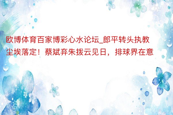 欧博体育百家博彩心水论坛_郎平转头执教尘埃落定！蔡斌弃朱拨云见日，排球界在意