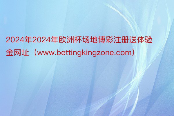 2024年2024年欧洲杯场地博彩注册送体验金网址（www.bettingkingzone.com）