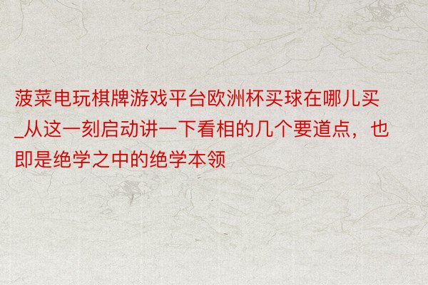 菠菜电玩棋牌游戏平台欧洲杯买球在哪儿买_从这一刻启动讲一下看相的几个要道点，也即是绝学之中的绝学本领