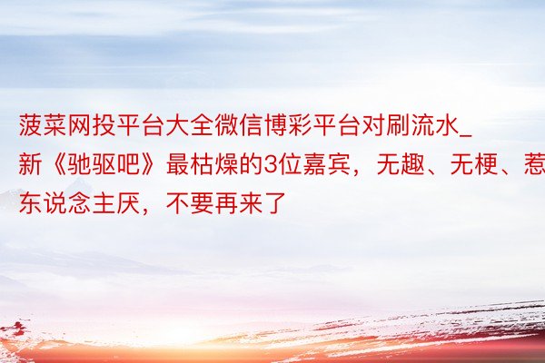 菠菜网投平台大全微信博彩平台对刷流水_新《驰驱吧》最枯燥的3位嘉宾，无趣、无梗、惹东说念主厌，不要再来了