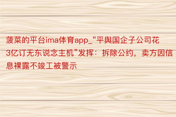 菠菜的平台ima体育app_“平舆国企子公司花3亿订无东说念主机”发挥：拆除公约，卖方因信息裸露不竣工被警示