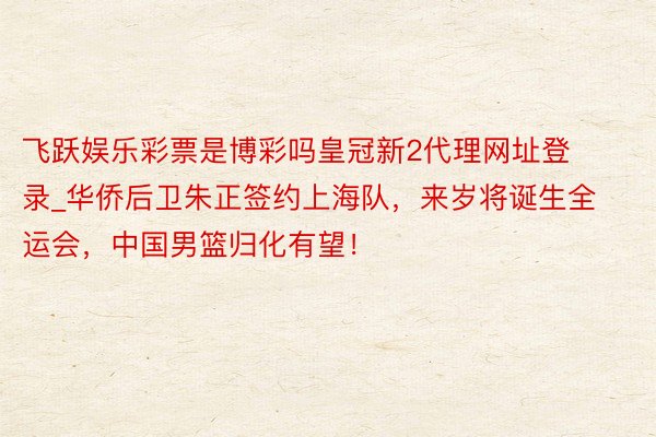 飞跃娱乐彩票是博彩吗皇冠新2代理网址登录_华侨后卫朱正签约上海队，来岁将诞生全运会，中国男篮归化有望！