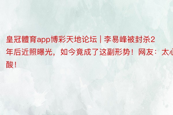 皇冠體育app博彩天地论坛 | 李易峰被封杀2年后近照曝光，如今竟成了这副形势！网友：太心酸！