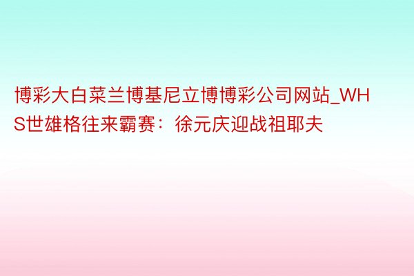 博彩大白菜兰博基尼立博博彩公司网站_WHS世雄格往来霸赛：徐元庆迎战祖耶夫