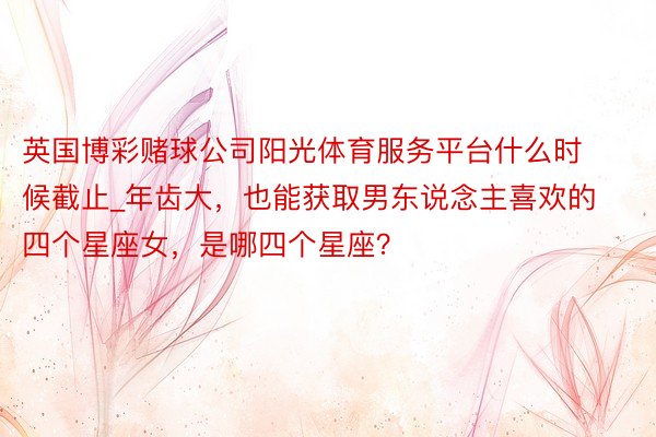 英国博彩赌球公司阳光体育服务平台什么时候截止_年齿大，也能获取男东说念主喜欢的四个星座女，是哪四个星座？